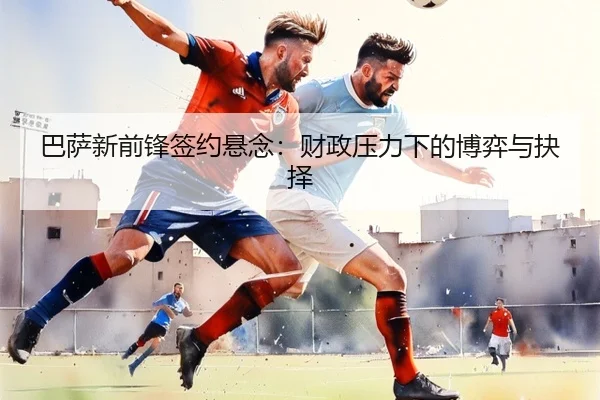 巴萨新前锋签约悬念：财政压力下的博弈与抉择