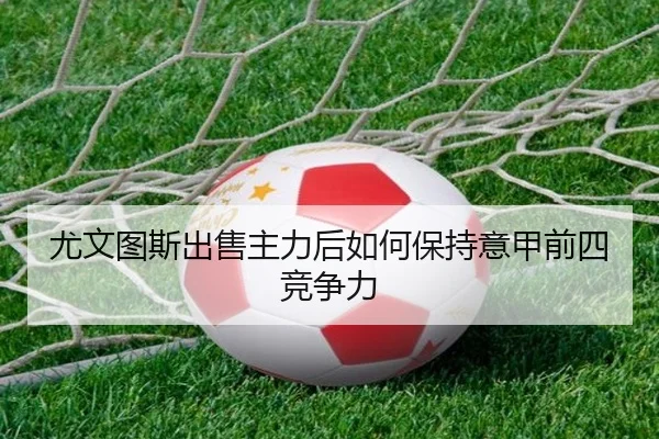 尤文图斯出售主力后如何保持意甲前四竞争力